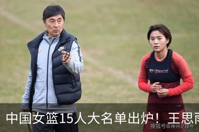 中国女篮15人大名单出炉！王思雨领衔，2米26女篮姚明在列，无人挑大梁，呼吁征召李梦！